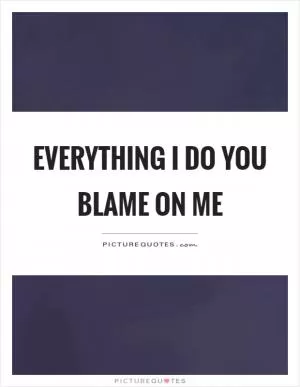 Everything I do you blame on me Picture Quote #1