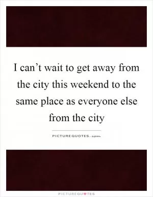 I can’t wait to get away from the city this weekend to the same place as everyone else from the city Picture Quote #1