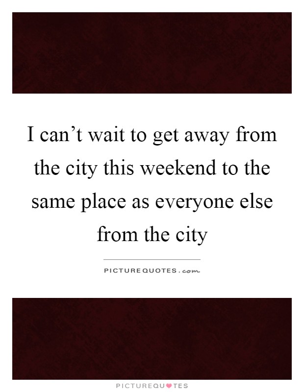 I can't wait to get away from the city this weekend to the same place as everyone else from the city Picture Quote #1