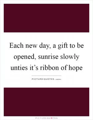 Each new day, a gift to be opened, sunrise slowly unties it’s ribbon of hope Picture Quote #1