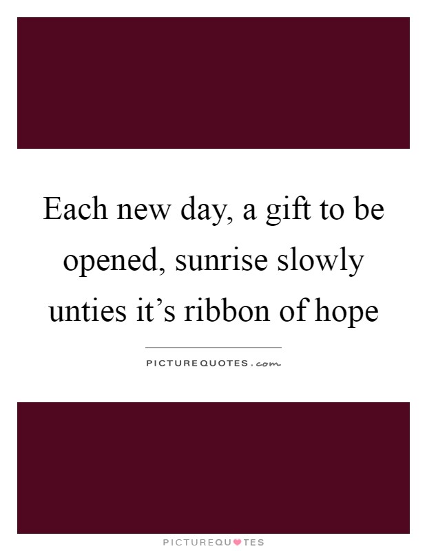 Each new day, a gift to be opened, sunrise slowly unties it's ribbon of hope Picture Quote #1