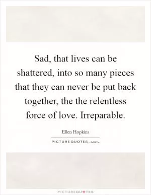 Sad, that lives can be shattered, into so many pieces that they can never be put back together, the the relentless force of love. Irreparable Picture Quote #1