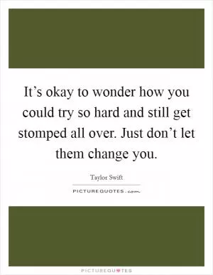 It’s okay to wonder how you could try so hard and still get stomped all over. Just don’t let them change you Picture Quote #1