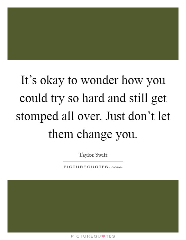 It's okay to wonder how you could try so hard and still get stomped all over. Just don't let them change you Picture Quote #1