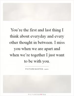 You’re the first and last thing I think about everyday and every other thought in between. I miss you when we are apart and when we’re together I just want to be with you Picture Quote #1