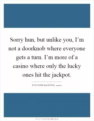 Sorry hun, but unlike you, I’m not a doorknob where everyone gets a turn. I’m more of a casino where only the lucky ones hit the jackpot Picture Quote #1