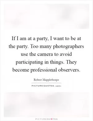 If I am at a party, I want to be at the party. Too many photographers use the camera to avoid participating in things. They become professional observers Picture Quote #1