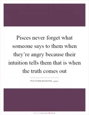 Pisces never forget what someone says to them when they’re angry because their intuition tells them that is when the truth comes out Picture Quote #1