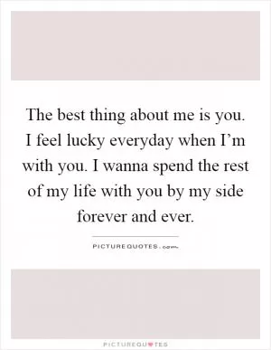 The best thing about me is you. I feel lucky everyday when I’m with you. I wanna spend the rest of my life with you by my side forever and ever Picture Quote #1