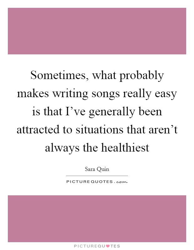 Sometimes, what probably makes writing songs really easy is that I've generally been attracted to situations that aren't always the healthiest Picture Quote #1