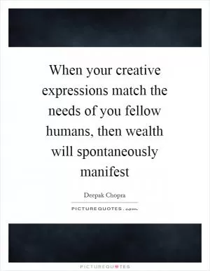 When your creative expressions match the needs of you fellow humans, then wealth will spontaneously manifest Picture Quote #1