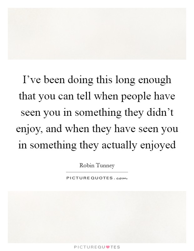 I've been doing this long enough that you can tell when people have seen you in something they didn't enjoy, and when they have seen you in something they actually enjoyed Picture Quote #1