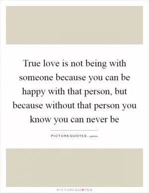 True love is not being with someone because you can be happy with that person, but because without that person you know you can never be Picture Quote #1