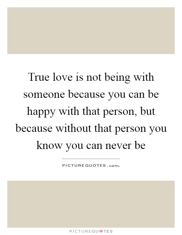 True love is not being with someone because you can be happy with that person, but because without that person you know you can never be Picture Quote #1