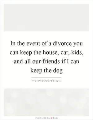 In the event of a divorce you can keep the house, car, kids, and all our friends if I can keep the dog Picture Quote #1
