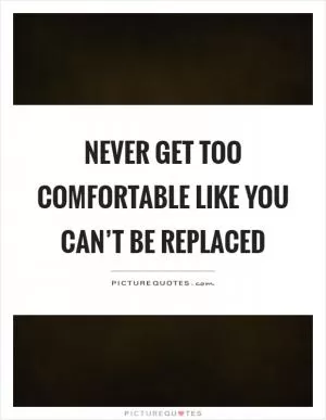 Never get too comfortable like you can’t be replaced Picture Quote #1