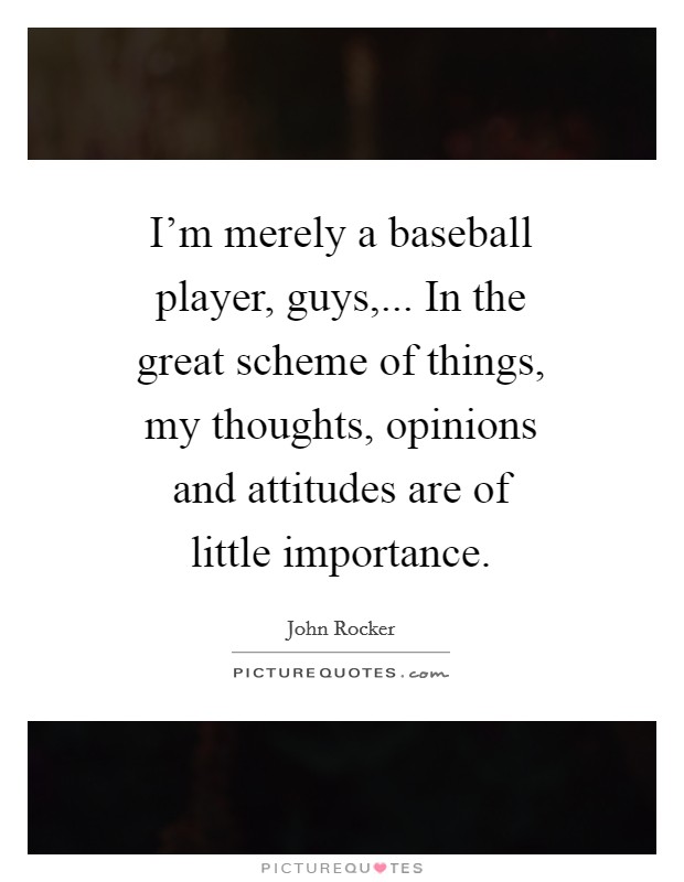 I'm merely a baseball player, guys,... In the great scheme of things, my thoughts, opinions and attitudes are of little importance Picture Quote #1