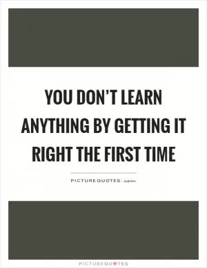 You don’t learn anything by getting it right the first time Picture Quote #1