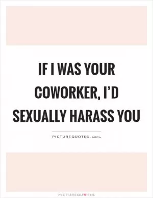 If I was your coworker, I’d sexually harass you Picture Quote #1