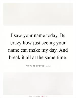 I saw your name today. Its crazy how just seeing your name can make my day. And break it all at the same time Picture Quote #1