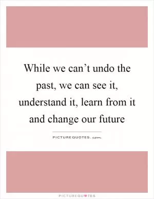While we can’t undo the past, we can see it, understand it, learn from it and change our future Picture Quote #1