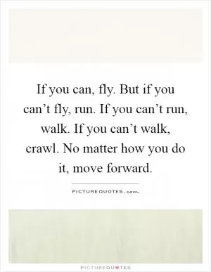 If you can, fly. But if you can’t fly, run. If you can’t run, walk. If you can’t walk, crawl. No matter how you do it, move forward Picture Quote #1