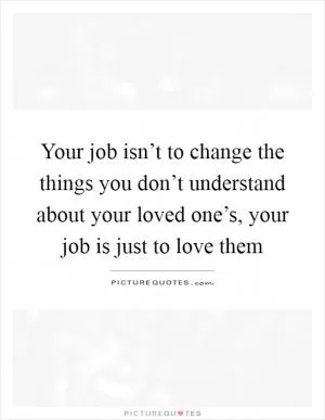Your job isn’t to change the things you don’t understand about your loved one’s, your job is just to love them Picture Quote #1