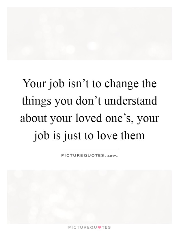 Your job isn't to change the things you don't understand about your loved one's, your job is just to love them Picture Quote #1