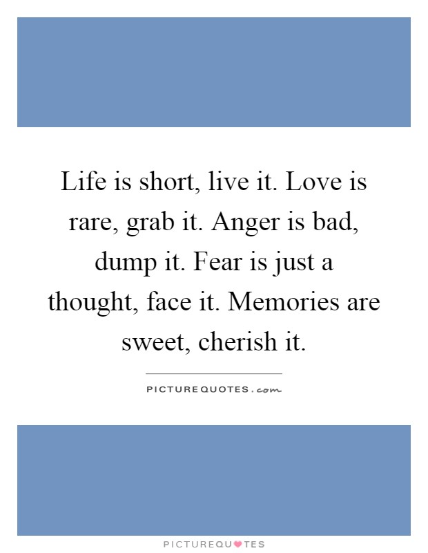Life is short, live it. Love is rare, grab it. Anger is bad, dump it. Fear is just a thought, face it. Memories are sweet, cherish it Picture Quote #1