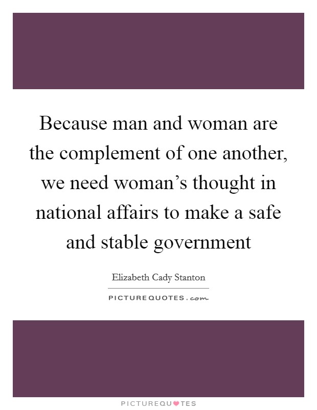 Because man and woman are the complement of one another, we need woman's thought in national affairs to make a safe and stable government Picture Quote #1
