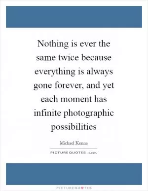 Nothing is ever the same twice because everything is always gone forever, and yet each moment has infinite photographic possibilities Picture Quote #1