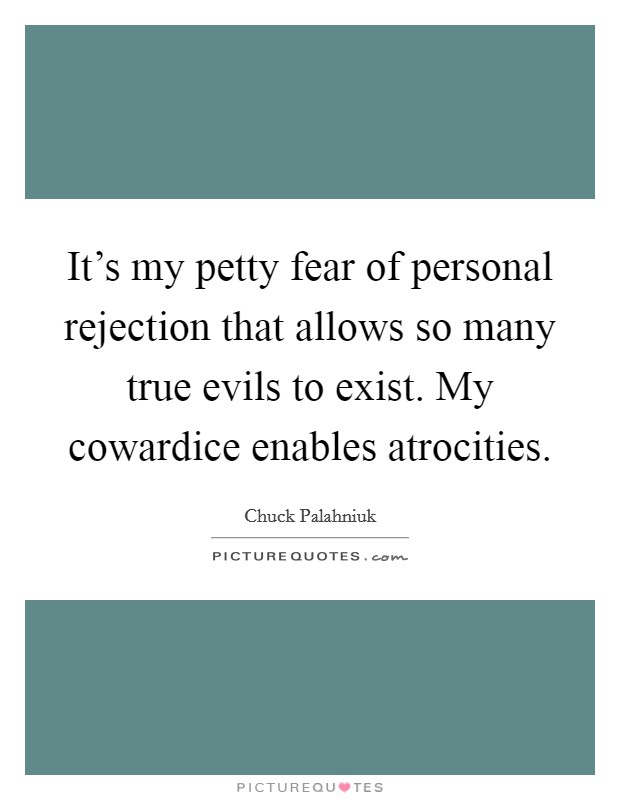 It's my petty fear of personal rejection that allows so many true evils to exist. My cowardice enables atrocities Picture Quote #1
