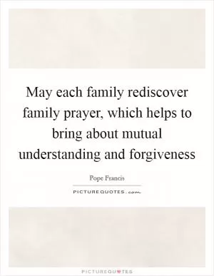 May each family rediscover family prayer, which helps to bring about mutual understanding and forgiveness Picture Quote #1