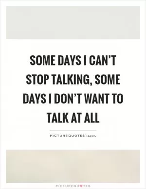 Some days I can’t stop talking, some days I don’t want to talk at all Picture Quote #1