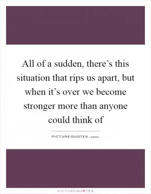 All of a sudden, there’s this situation that rips us apart, but when it’s over we become stronger more than anyone could think of Picture Quote #1