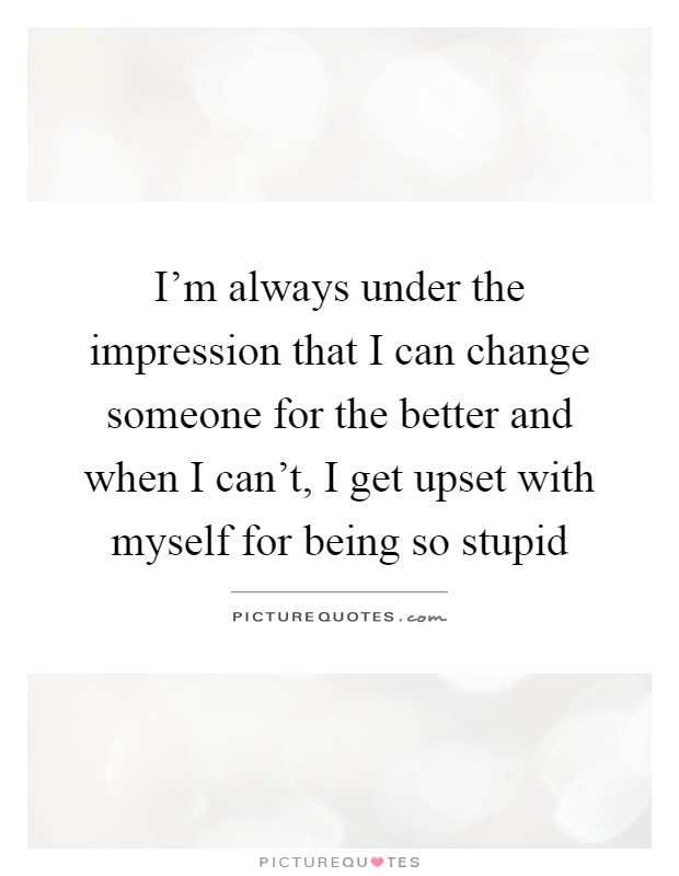 I'm always under the impression that I can change someone for the better and when I can't, I get upset with myself for being so stupid Picture Quote #1