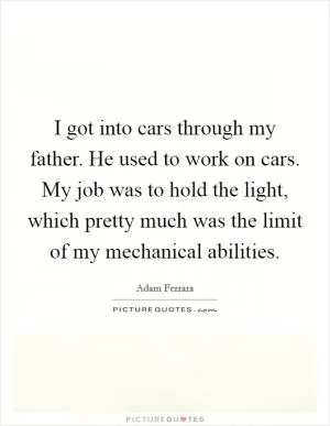 I got into cars through my father. He used to work on cars. My job was to hold the light, which pretty much was the limit of my mechanical abilities Picture Quote #1