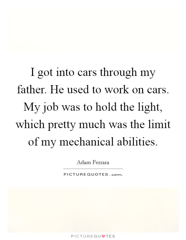 I got into cars through my father. He used to work on cars. My job was to hold the light, which pretty much was the limit of my mechanical abilities Picture Quote #1