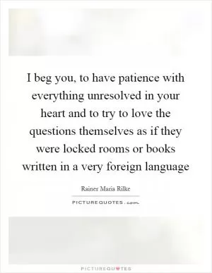 I beg you, to have patience with everything unresolved in your heart and to try to love the questions themselves as if they were locked rooms or books written in a very foreign language Picture Quote #1