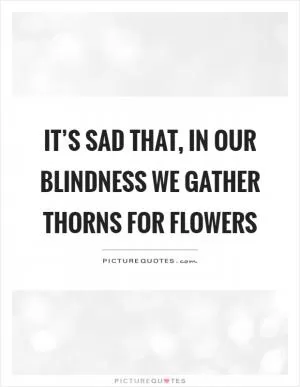 It’s sad that, in our blindness we gather thorns for flowers Picture Quote #1