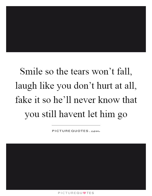 Smile so the tears won't fall, laugh like you don't hurt at all, fake it so he'll never know that you still havent let him go Picture Quote #1