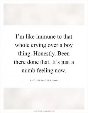 I’m like immune to that whole crying over a boy thing. Honestly. Been there done that. It’s just a numb feeling now Picture Quote #1