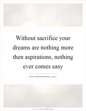 Without sacrifice your dreams are nothing more then aspirations, nothing ever comes easy Picture Quote #1