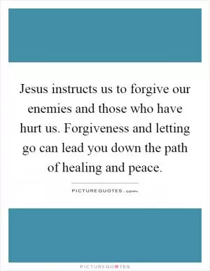 Jesus instructs us to forgive our enemies and those who have hurt us. Forgiveness and letting go can lead you down the path of healing and peace Picture Quote #1