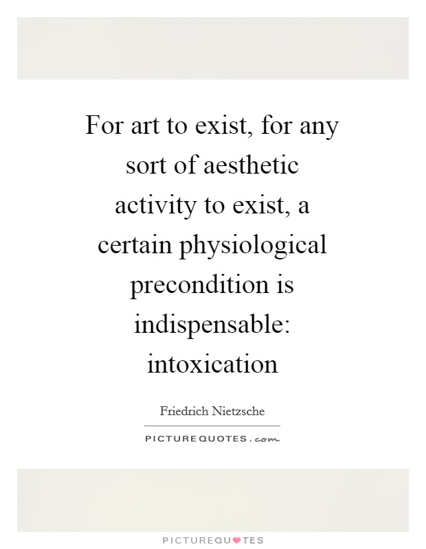 For art to exist, for any sort of aesthetic activity to exist, a certain physiological precondition is indispensable: intoxication Picture Quote #1