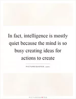 In fact, intelligence is mostly quiet because the mind is so busy creating ideas for actions to create Picture Quote #1