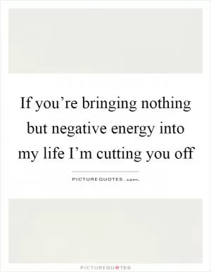 If you’re bringing nothing but negative energy into my life I’m cutting you off Picture Quote #1
