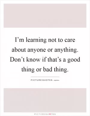 I’m learning not to care about anyone or anything. Don’t know if that’s a good thing or bad thing Picture Quote #1