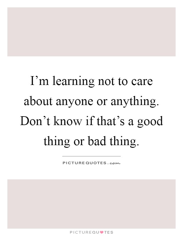 I'm learning not to care about anyone or anything. Don't know if that's a good thing or bad thing Picture Quote #1