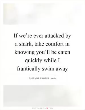 If we’re ever attacked by a shark, take comfort in knowing you’ll be eaten quickly while I frantically swim away Picture Quote #1